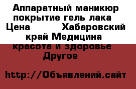 Аппаратный маникюр,покрытие гель лака › Цена ­ 600 - Хабаровский край Медицина, красота и здоровье » Другое   